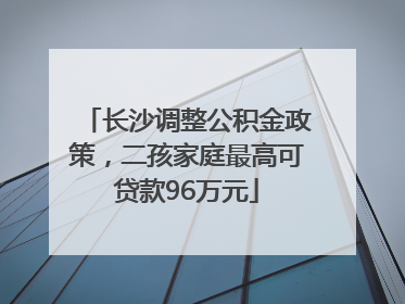 长沙调整公积金政策，二孩家庭最高可贷款96万元